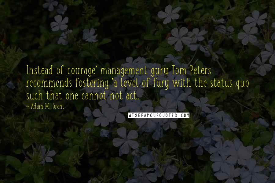 Adam M. Grant Quotes: Instead of courage' management guru Tom Peters recommends fostering 'a level of fury with the status quo such that one cannot not act.