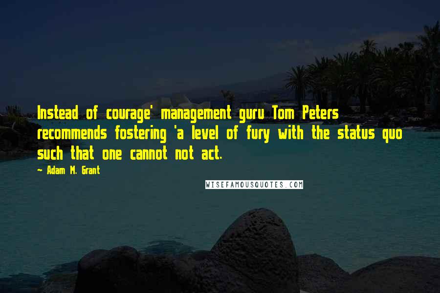 Adam M. Grant Quotes: Instead of courage' management guru Tom Peters recommends fostering 'a level of fury with the status quo such that one cannot not act.