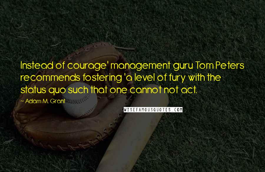 Adam M. Grant Quotes: Instead of courage' management guru Tom Peters recommends fostering 'a level of fury with the status quo such that one cannot not act.