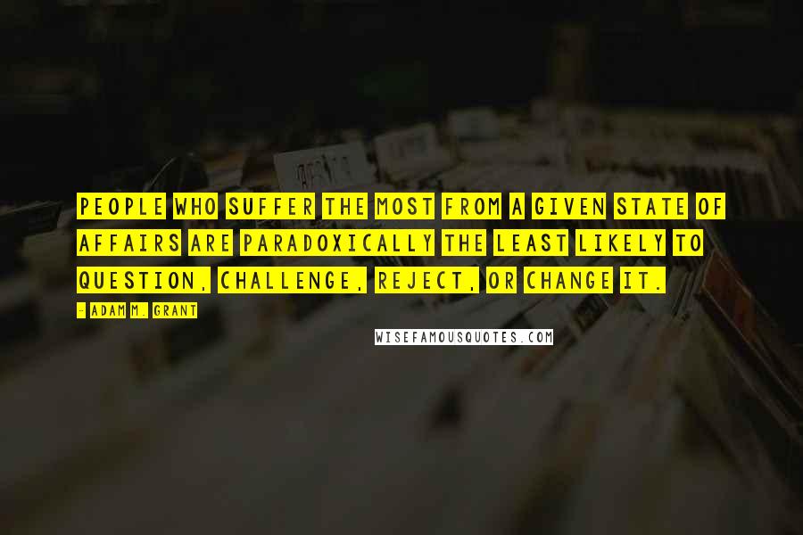 Adam M. Grant Quotes: People who suffer the most from a given state of affairs are paradoxically the least likely to question, challenge, reject, or change it.