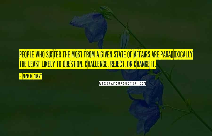Adam M. Grant Quotes: People who suffer the most from a given state of affairs are paradoxically the least likely to question, challenge, reject, or change it.