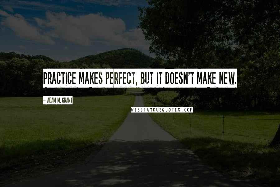 Adam M. Grant Quotes: Practice makes perfect, but it doesn't make new.