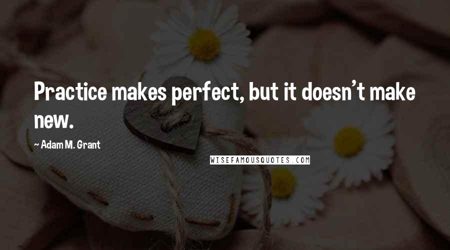 Adam M. Grant Quotes: Practice makes perfect, but it doesn't make new.