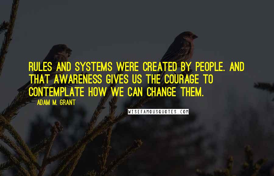 Adam M. Grant Quotes: Rules and systems were created by people. And that awareness gives us the courage to contemplate how we can change them.