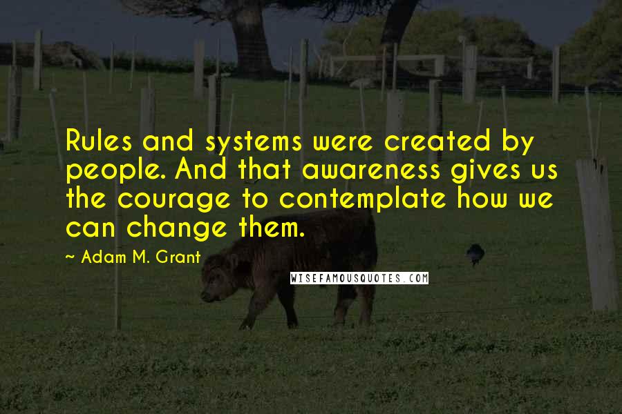 Adam M. Grant Quotes: Rules and systems were created by people. And that awareness gives us the courage to contemplate how we can change them.