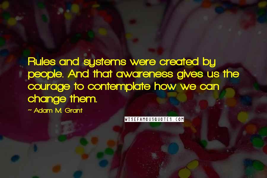 Adam M. Grant Quotes: Rules and systems were created by people. And that awareness gives us the courage to contemplate how we can change them.