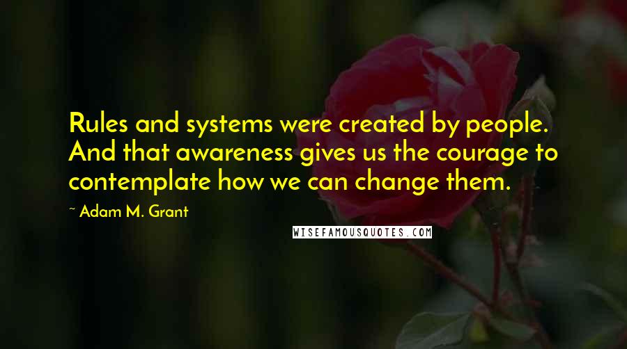 Adam M. Grant Quotes: Rules and systems were created by people. And that awareness gives us the courage to contemplate how we can change them.