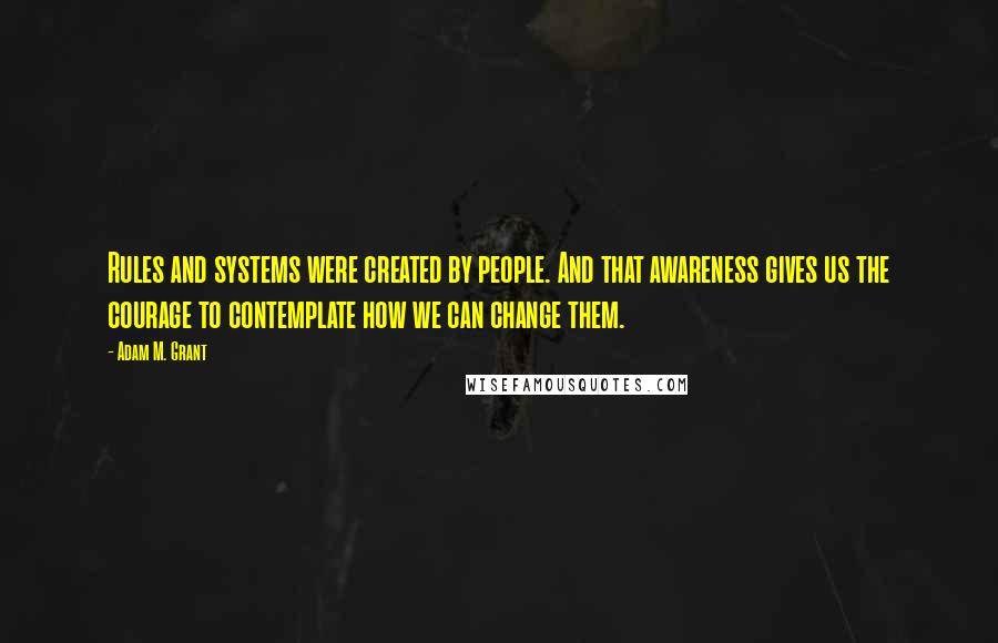 Adam M. Grant Quotes: Rules and systems were created by people. And that awareness gives us the courage to contemplate how we can change them.