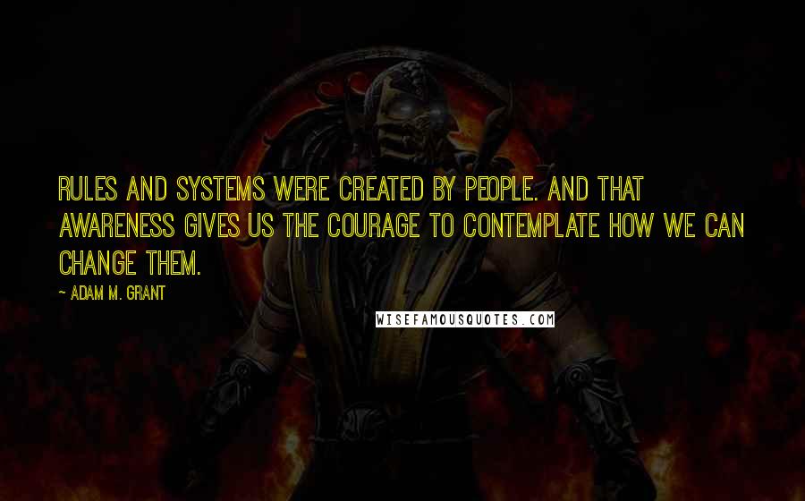 Adam M. Grant Quotes: Rules and systems were created by people. And that awareness gives us the courage to contemplate how we can change them.