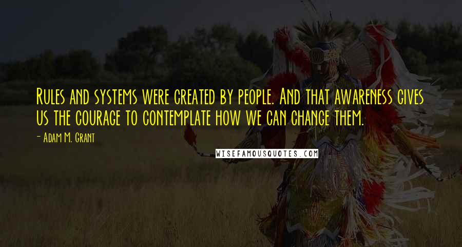 Adam M. Grant Quotes: Rules and systems were created by people. And that awareness gives us the courage to contemplate how we can change them.