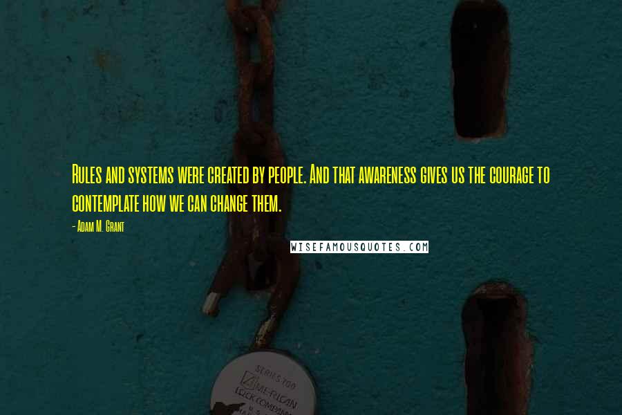Adam M. Grant Quotes: Rules and systems were created by people. And that awareness gives us the courage to contemplate how we can change them.