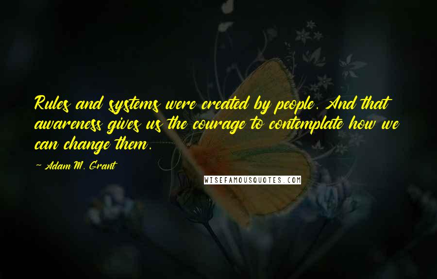 Adam M. Grant Quotes: Rules and systems were created by people. And that awareness gives us the courage to contemplate how we can change them.