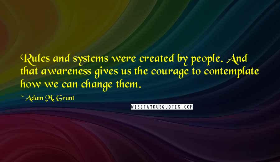 Adam M. Grant Quotes: Rules and systems were created by people. And that awareness gives us the courage to contemplate how we can change them.