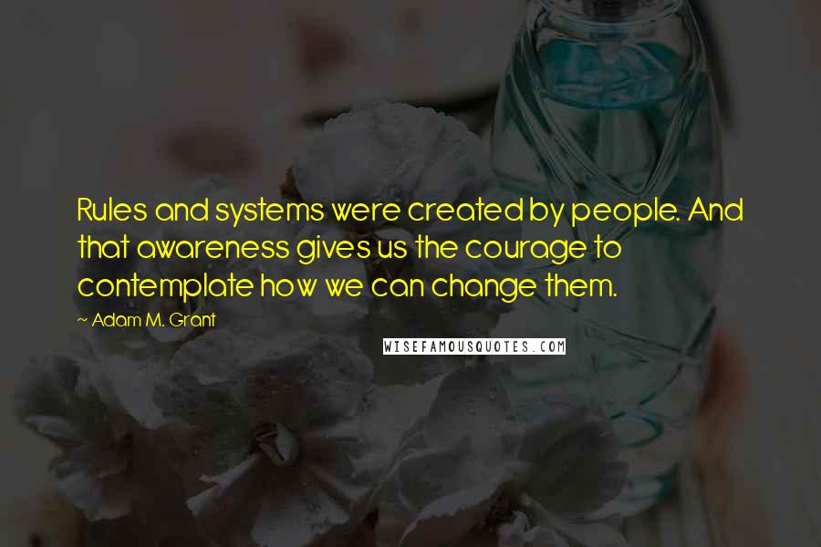 Adam M. Grant Quotes: Rules and systems were created by people. And that awareness gives us the courage to contemplate how we can change them.