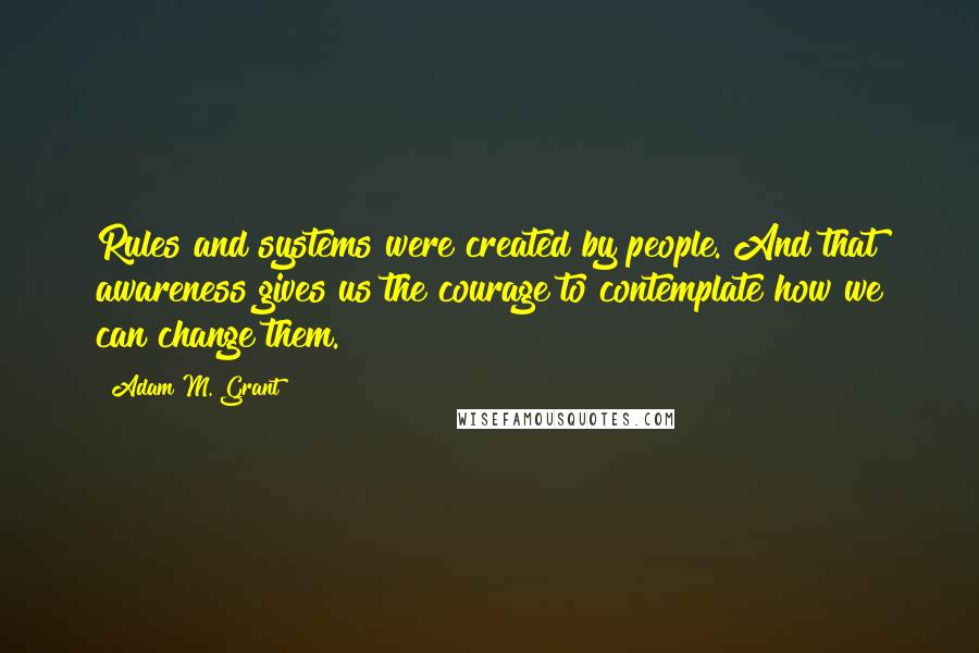 Adam M. Grant Quotes: Rules and systems were created by people. And that awareness gives us the courage to contemplate how we can change them.