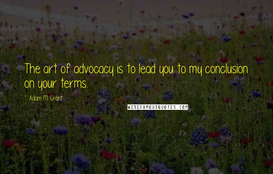 Adam M. Grant Quotes: The art of advocacy is to lead you to my conclusion on your terms.