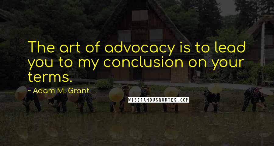 Adam M. Grant Quotes: The art of advocacy is to lead you to my conclusion on your terms.
