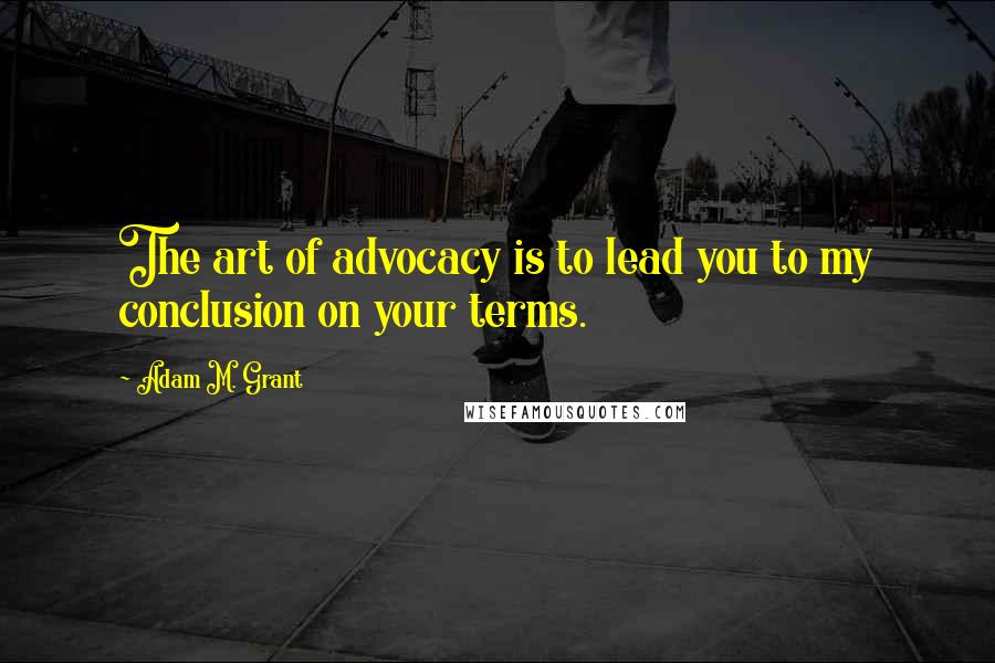 Adam M. Grant Quotes: The art of advocacy is to lead you to my conclusion on your terms.
