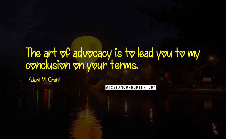 Adam M. Grant Quotes: The art of advocacy is to lead you to my conclusion on your terms.