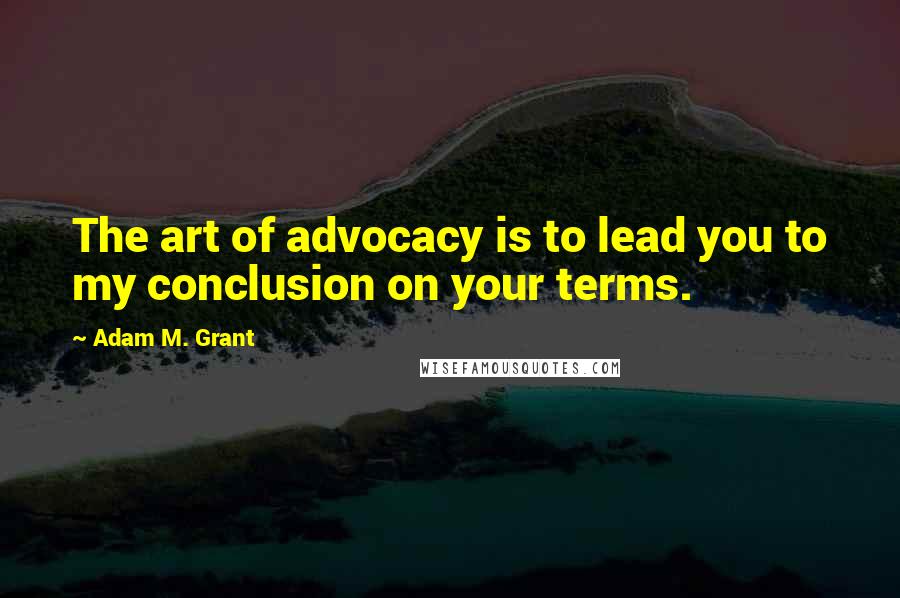 Adam M. Grant Quotes: The art of advocacy is to lead you to my conclusion on your terms.