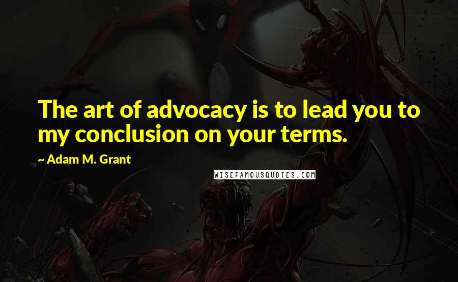 Adam M. Grant Quotes: The art of advocacy is to lead you to my conclusion on your terms.