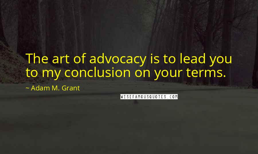 Adam M. Grant Quotes: The art of advocacy is to lead you to my conclusion on your terms.