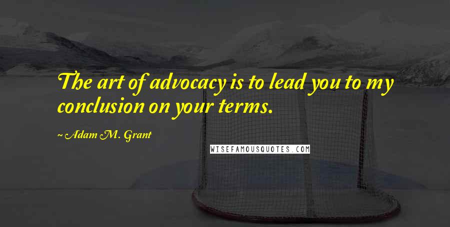 Adam M. Grant Quotes: The art of advocacy is to lead you to my conclusion on your terms.