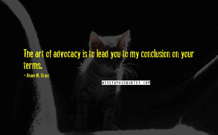 Adam M. Grant Quotes: The art of advocacy is to lead you to my conclusion on your terms.
