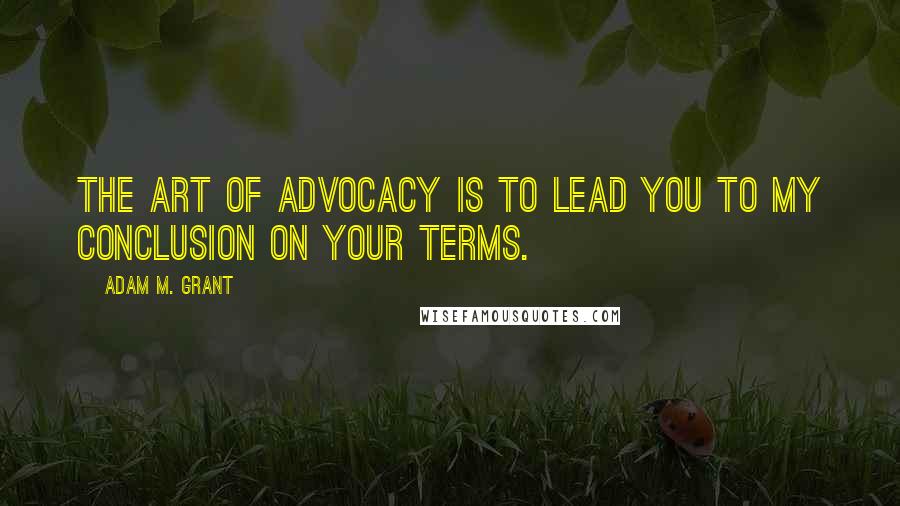 Adam M. Grant Quotes: The art of advocacy is to lead you to my conclusion on your terms.