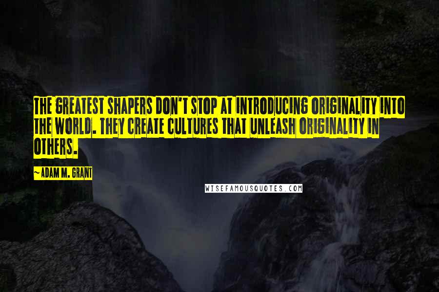 Adam M. Grant Quotes: The greatest shapers don't stop at introducing originality into the world. They create cultures that unleash originality in others.