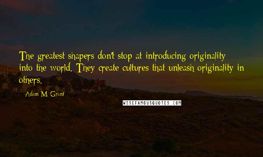 Adam M. Grant Quotes: The greatest shapers don't stop at introducing originality into the world. They create cultures that unleash originality in others.
