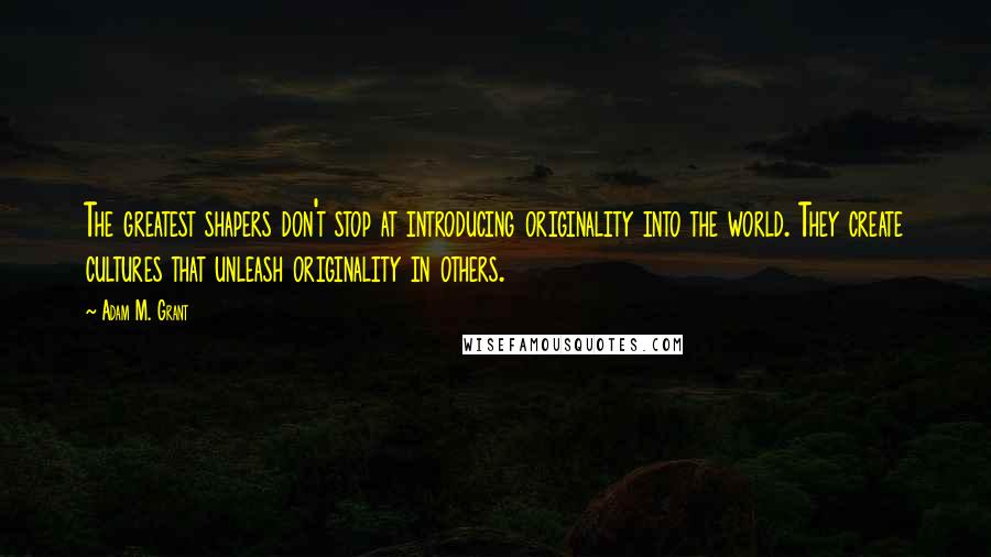 Adam M. Grant Quotes: The greatest shapers don't stop at introducing originality into the world. They create cultures that unleash originality in others.