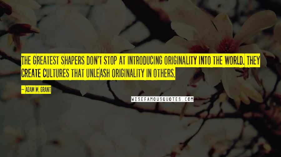 Adam M. Grant Quotes: The greatest shapers don't stop at introducing originality into the world. They create cultures that unleash originality in others.