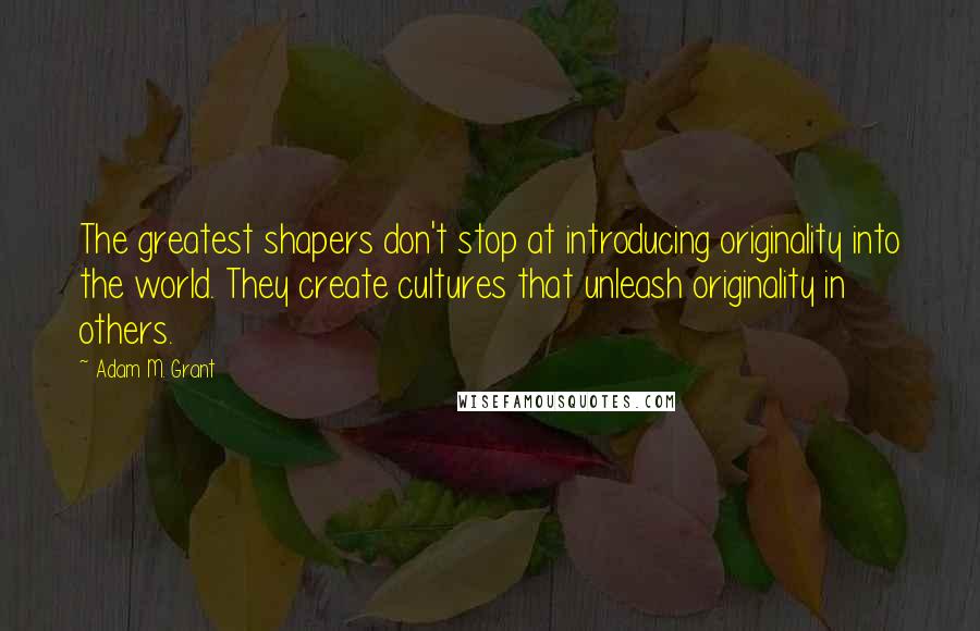 Adam M. Grant Quotes: The greatest shapers don't stop at introducing originality into the world. They create cultures that unleash originality in others.