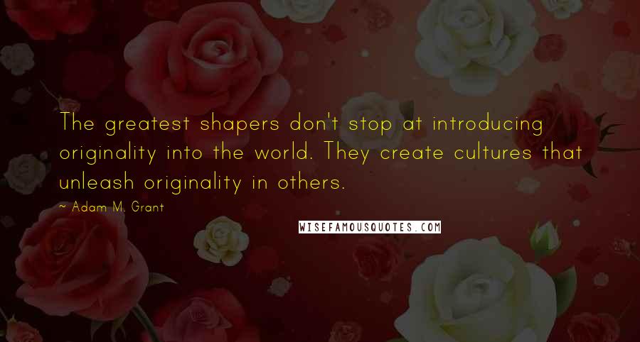 Adam M. Grant Quotes: The greatest shapers don't stop at introducing originality into the world. They create cultures that unleash originality in others.