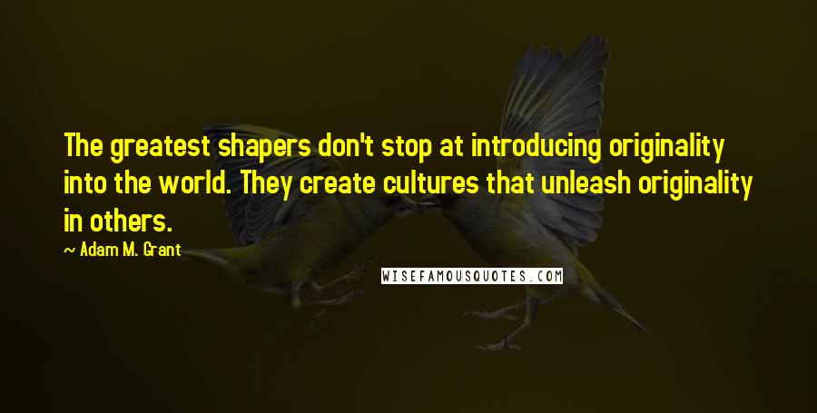 Adam M. Grant Quotes: The greatest shapers don't stop at introducing originality into the world. They create cultures that unleash originality in others.