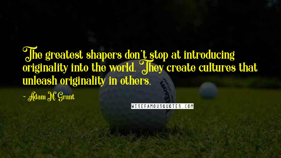 Adam M. Grant Quotes: The greatest shapers don't stop at introducing originality into the world. They create cultures that unleash originality in others.