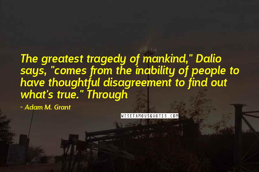 Adam M. Grant Quotes: The greatest tragedy of mankind," Dalio says, "comes from the inability of people to have thoughtful disagreement to find out what's true." Through