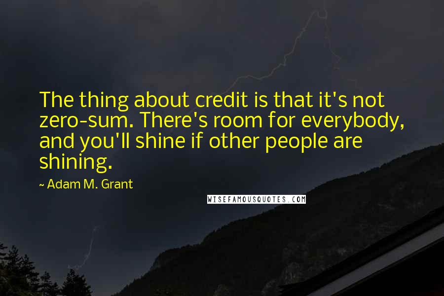 Adam M. Grant Quotes: The thing about credit is that it's not zero-sum. There's room for everybody, and you'll shine if other people are shining.