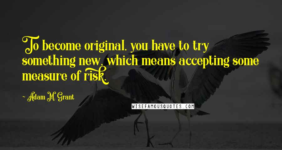 Adam M. Grant Quotes: To become original, you have to try something new, which means accepting some measure of risk.