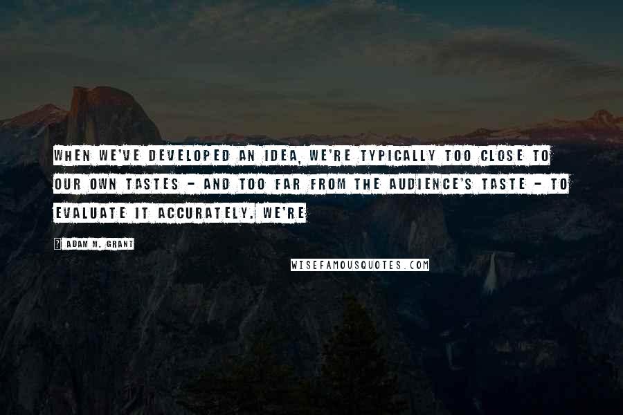 Adam M. Grant Quotes: When we've developed an idea, we're typically too close to our own tastes - and too far from the audience's taste - to evaluate it accurately. We're