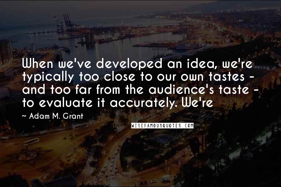 Adam M. Grant Quotes: When we've developed an idea, we're typically too close to our own tastes - and too far from the audience's taste - to evaluate it accurately. We're
