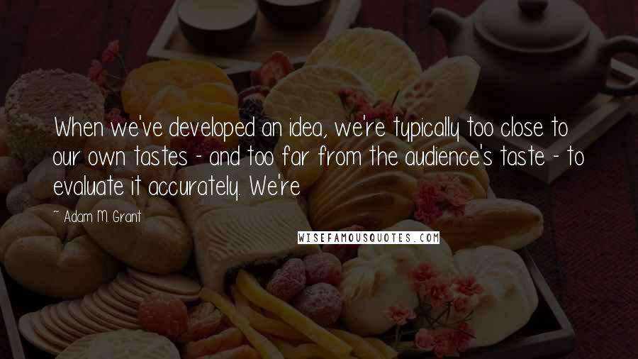 Adam M. Grant Quotes: When we've developed an idea, we're typically too close to our own tastes - and too far from the audience's taste - to evaluate it accurately. We're