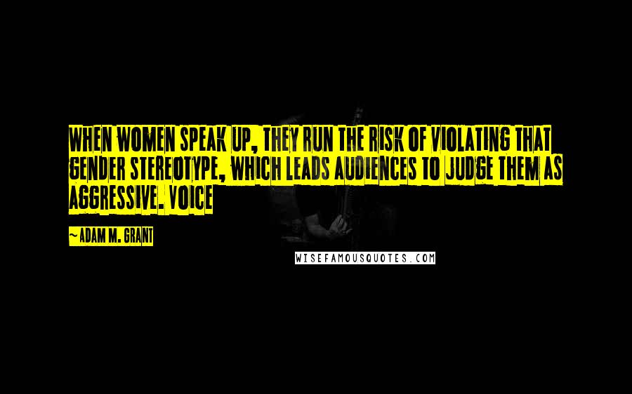 Adam M. Grant Quotes: When women speak up, they run the risk of violating that gender stereotype, which leads audiences to judge them as aggressive. Voice