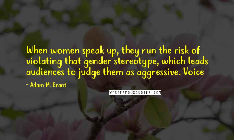 Adam M. Grant Quotes: When women speak up, they run the risk of violating that gender stereotype, which leads audiences to judge them as aggressive. Voice