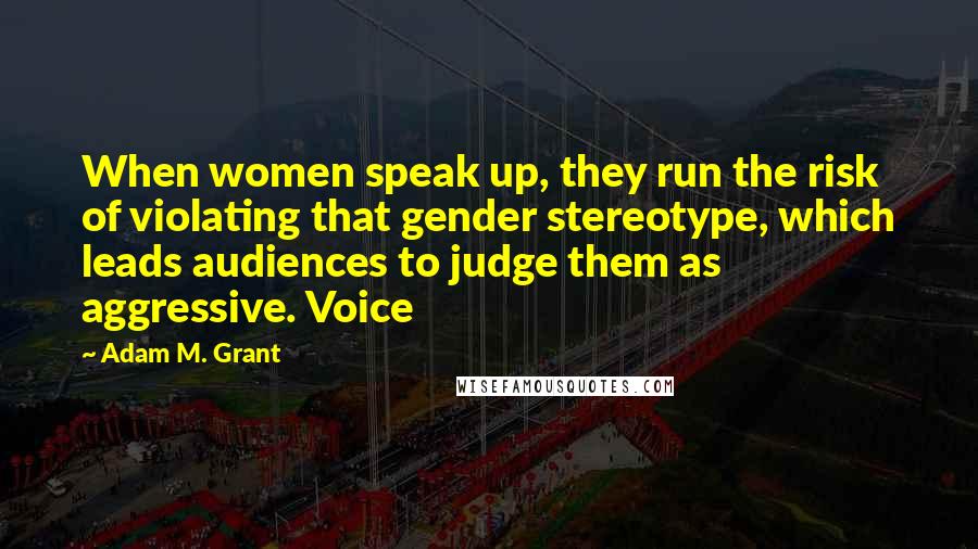 Adam M. Grant Quotes: When women speak up, they run the risk of violating that gender stereotype, which leads audiences to judge them as aggressive. Voice