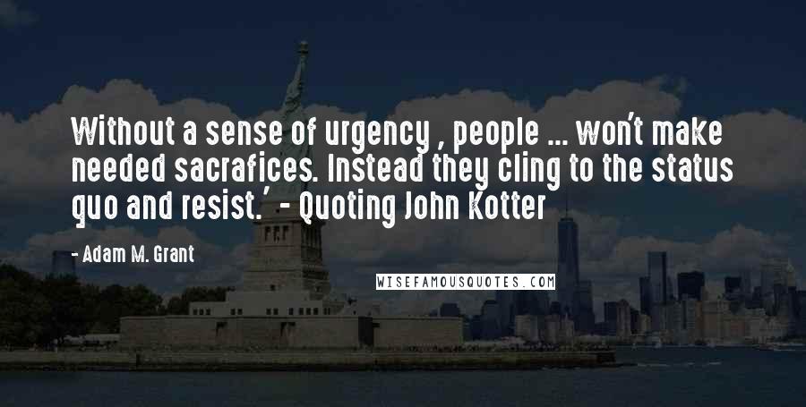 Adam M. Grant Quotes: Without a sense of urgency , people ... won't make needed sacrafices. Instead they cling to the status quo and resist.' - Quoting John Kotter