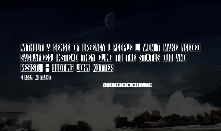 Adam M. Grant Quotes: Without a sense of urgency , people ... won't make needed sacrafices. Instead they cling to the status quo and resist.' - Quoting John Kotter