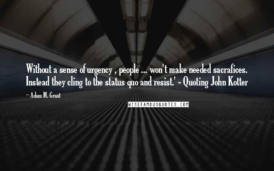 Adam M. Grant Quotes: Without a sense of urgency , people ... won't make needed sacrafices. Instead they cling to the status quo and resist.' - Quoting John Kotter