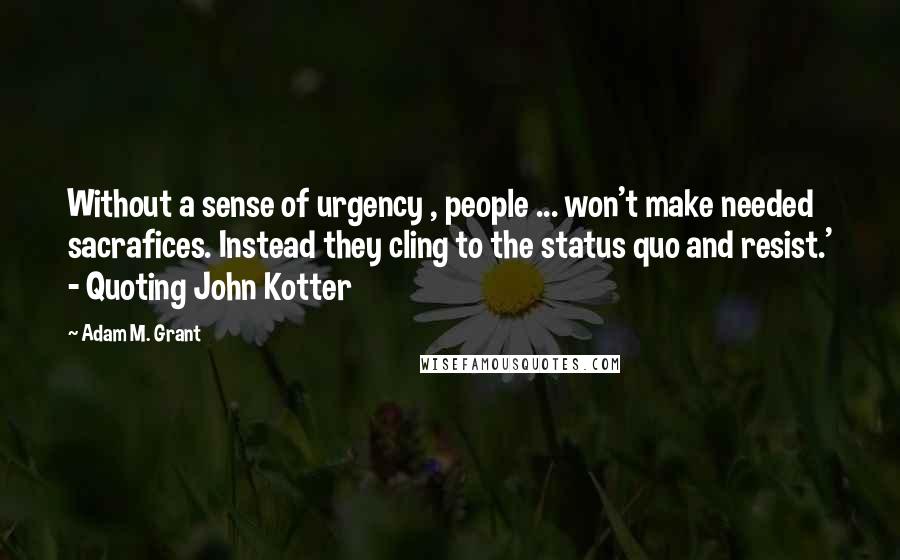 Adam M. Grant Quotes: Without a sense of urgency , people ... won't make needed sacrafices. Instead they cling to the status quo and resist.' - Quoting John Kotter